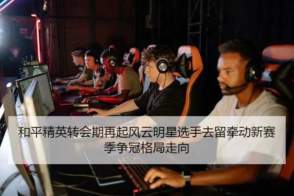和平精英转会期再起风云明星选手去留牵动新赛季争冠格局走向 - XINGKONG SPORTS app